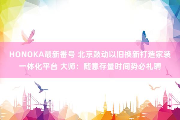 HONOKA最新番号 北京鼓动以旧换新打造家装一体化平台 大师：随意存量时间势必礼聘