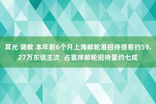 耳光 调教 本年前6个月上海邮轮港招待搭客约59.27万东谈主次  占寰球邮轮招待量约七成