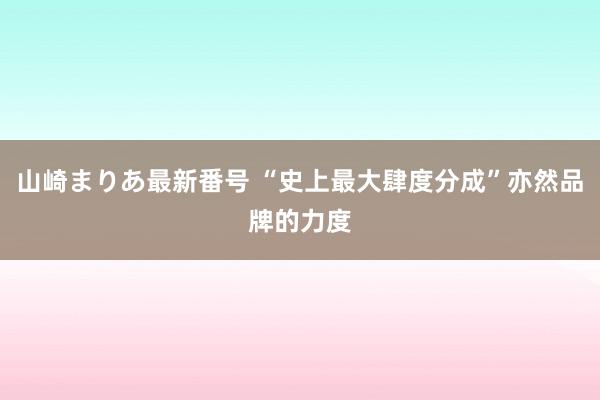 山崎まりあ最新番号 “史上最大肆度分成”亦然品牌的力度