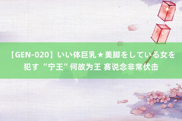 【GEN-020】いい体巨乳★美脚をしている女を犯す “宁王”何故为王 赛说念非常伏击