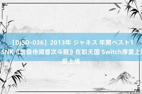 【DJSD-036】2013年 ジャネス 年間ベスト10 SNK《饿狼传闻首次斗殴》在职天国 Switch厚爱上线