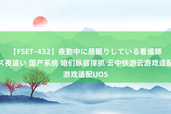 【FSET-432】夜勤中に居眠りしている看護師をレズ夜這い 国产系统 咱们纵容撑抓 云中快游云游戏适配UOS