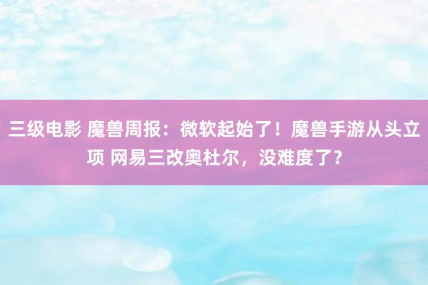 三级电影 魔兽周报：微软起始了！魔兽手游从头立项 网易三改奥杜尔，没难度了？