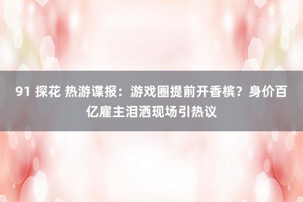 91 探花 热游谍报：游戏圈提前开香槟？身价百亿雇主泪洒现场引热议