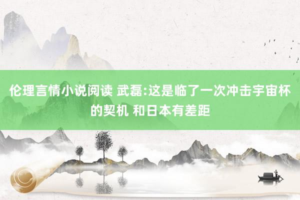 伦理言情小说阅读 武磊:这是临了一次冲击宇宙杯的契机 和日本有差距