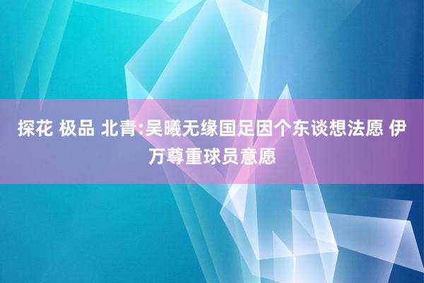 探花 极品 北青:吴曦无缘国足因个东谈想法愿 伊万尊重球员意愿