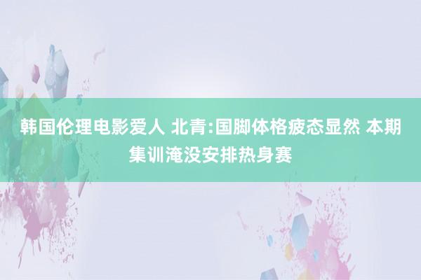 韩国伦理电影爱人 北青:国脚体格疲态显然 本期集训淹没安排热身赛