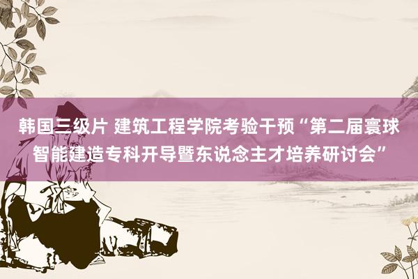 韩国三级片 建筑工程学院考验干预“第二届寰球智能建造专科开导暨东说念主才培养研讨会”