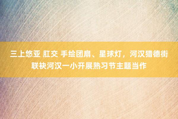 三上悠亚 肛交 手绘团扇、星球灯，河汉猎德街联袂河汉一小开展熟习节主题当作