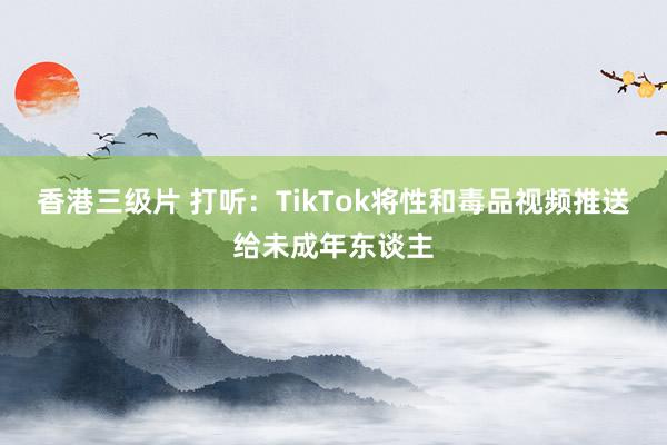 香港三级片 打听：TikTok将性和毒品视频推送给未成年东谈主