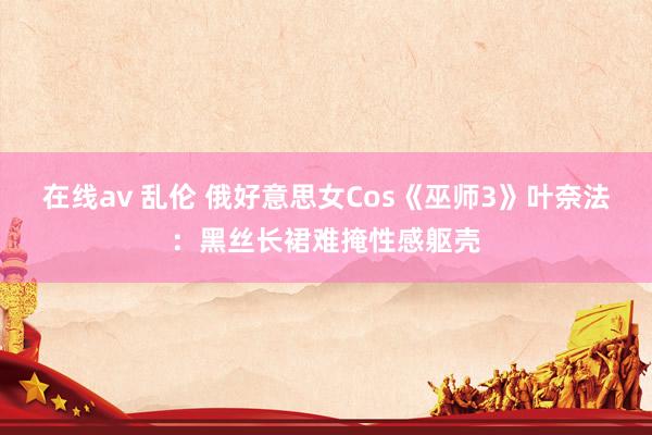 在线av 乱伦 俄好意思女Cos《巫师3》叶奈法：黑丝长裙难掩性感躯壳