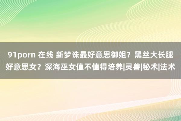 91porn 在线 新梦诛最好意思御姐？黑丝大长腿好意思女？深海巫女值不值得培养|灵兽|秘术|法术