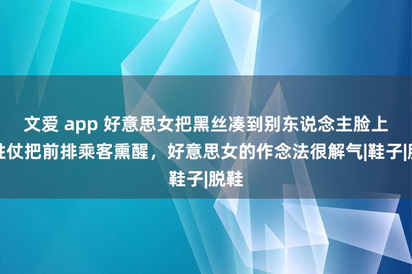 文爱 app 好意思女把黑丝凑到别东说念主脸上，胜仗把前排乘客熏醒，好意思女的作念法很解气|鞋子|脱鞋