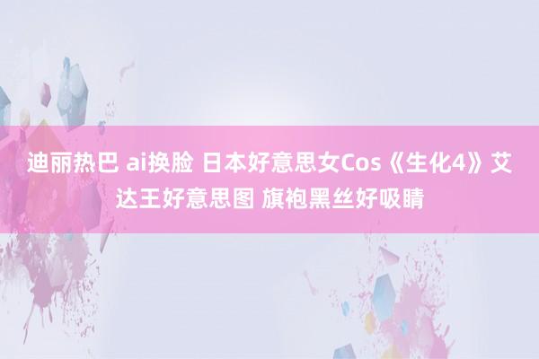 迪丽热巴 ai换脸 日本好意思女Cos《生化4》艾达王好意思图 旗袍黑丝好吸睛