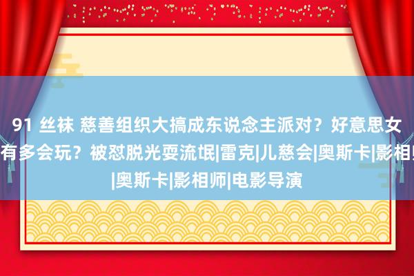 91 丝袜 慈善组织大搞成东说念主派对？好意思女通告长王昱有多会玩？被怼脱光耍流氓|雷克|儿慈会|奥斯卡|影相师|电影导演