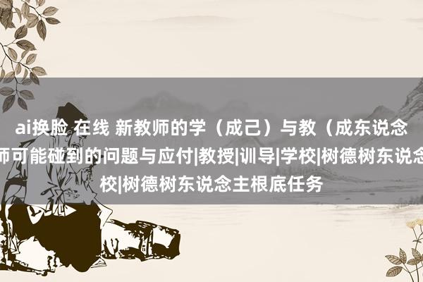 ai换脸 在线 新教师的学（成己）与教（成东说念主）：新教师可能碰到的问题与应付|教授|训导|学校|树德树东说念主根底任务