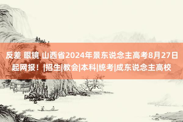 反差 眼镜 山西省2024年景东说念主高考8月27日起网报！|招生|教会|本科|统考|成东说念主高校