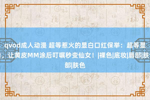 qvod成人动漫 超等惹火的显白口红保举：超等显白，让黄皮MM涂后叮嘱秒变仙女！|裸色|底妆|唇部|肤色