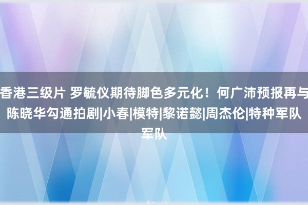 香港三级片 罗毓仪期待脚色多元化！何广沛预报再与陈晓华勾通拍剧|小春|模特|黎诺懿|周杰伦|特种军队