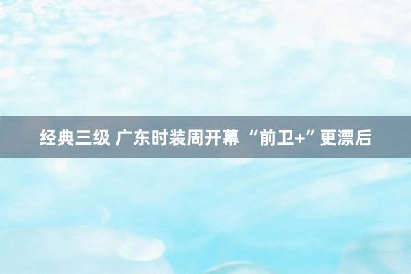 经典三级 广东时装周开幕 “前卫+”更漂后