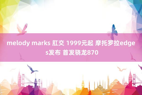 melody marks 肛交 1999元起 摩托罗拉edge s发布 首发骁龙870