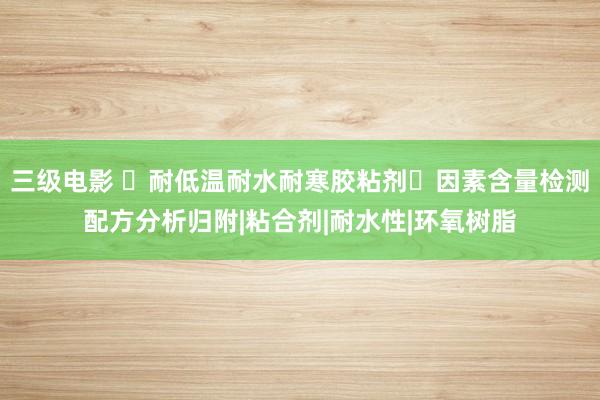 三级电影 ‌耐低温耐水耐寒胶粘剂‌因素含量检测配方分析归附|粘合剂|耐水性|环氧树脂