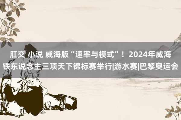 肛交 小说 威海版“速率与模式”！2024年威海铁东说念主三项天下锦标赛举行|游水赛|巴黎奥运会