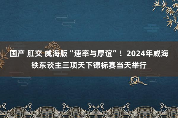 国产 肛交 威海版“速率与厚谊”！2024年威海铁东谈主三项天下锦标赛当天举行