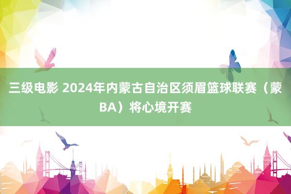 三级电影 2024年内蒙古自治区须眉篮球联赛（蒙BA）将心境开赛