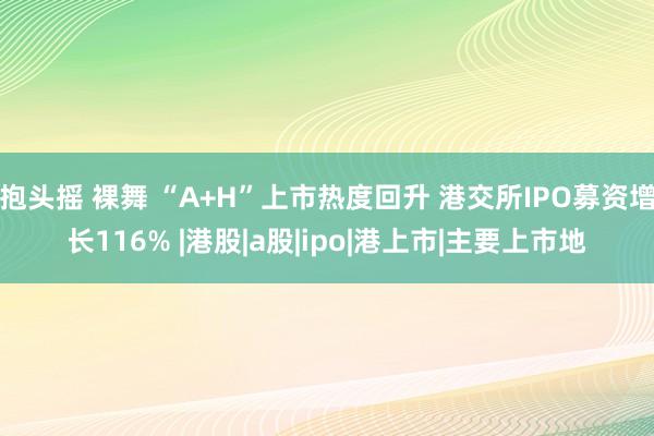 抱头摇 裸舞 “A+H”上市热度回升 港交所IPO募资增长116% |港股|a股|ipo|港上市|主要上市地