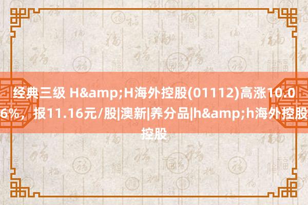 经典三级 H&H海外控股(01112)高涨10.06%，报11.16元/股|澳新|养分品|h&h海外控股