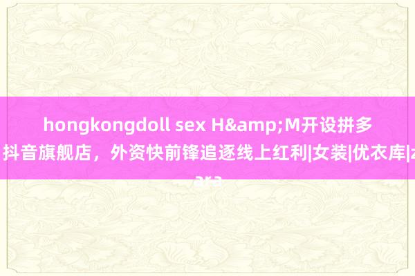 hongkongdoll sex H&M开设拼多多、抖音旗舰店，外资快前锋追逐线上红利|女装|优衣库|zara