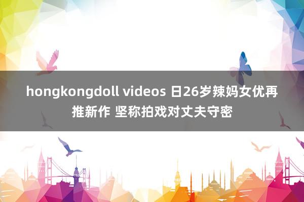 hongkongdoll videos 日26岁辣妈女优再推新作 坚称拍戏对丈夫守密