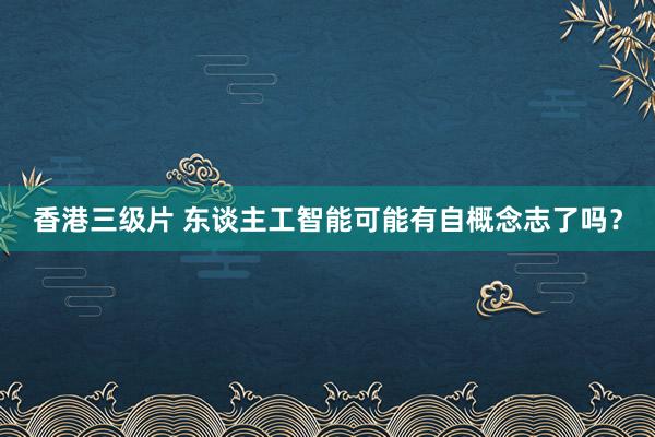 香港三级片 东谈主工智能可能有自概念志了吗？